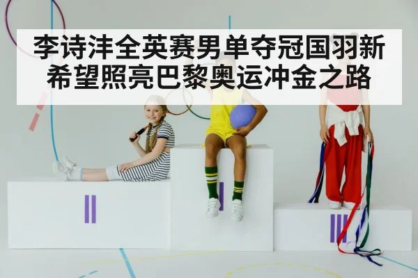 李诗沣全英赛男单夺冠国羽新希望照亮巴黎奥运冲金之路