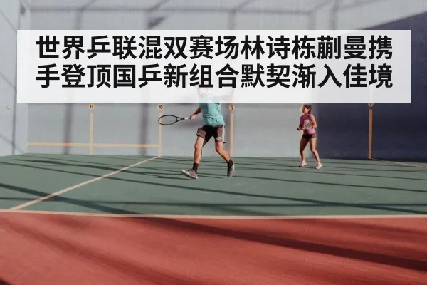 世界乒联混双赛场林诗栋蒯曼携手登顶国乒新组合默契渐入佳境